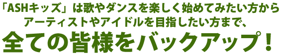 ASHキッズは歌やダンスを楽しく始めてみたい方から、アーティストやアイドルを目指したい方まで、全ての皆様をバックアップ!